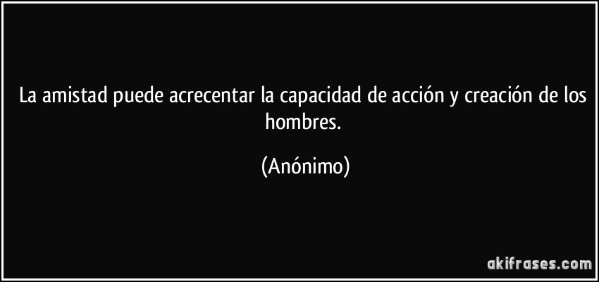 La amistad puede acrecentar la capacidad de acción y creación de los hombres. (Anónimo)