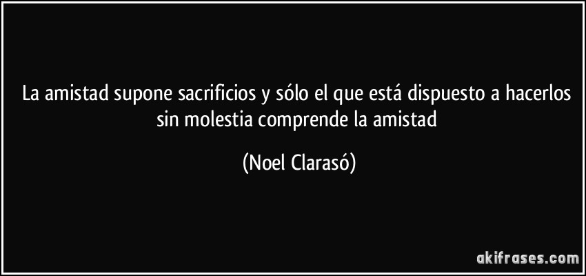 La amistad supone sacrificios y sólo el que está dispuesto a hacerlos sin molestia comprende la amistad (Noel Clarasó)