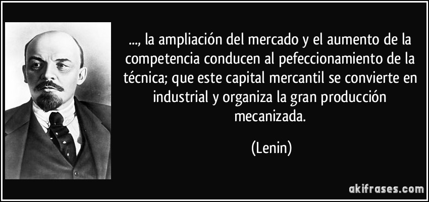..., la ampliación del mercado y el aumento de la competencia conducen al pefeccionamiento de la técnica; que este capital mercantil se convierte en industrial y organiza la gran producción mecanizada. (Lenin)