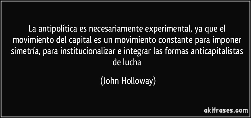 La antipolítica es necesariamente experimental, ya que el movimiento del capital es un movimiento constante para imponer simetría, para institucionalizar e integrar las formas anticapitalistas de lucha (John Holloway)