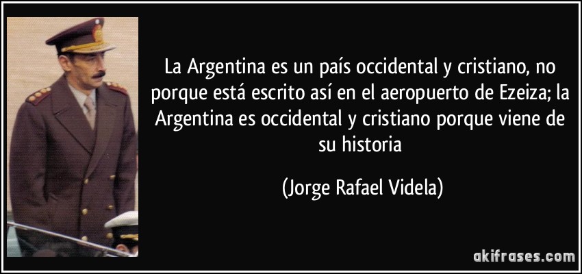 La Argentina es un país occidental y cristiano, no porque está escrito así en el aeropuerto de Ezeiza; la Argentina es occidental y cristiano porque viene de su historia (Jorge Rafael Videla)