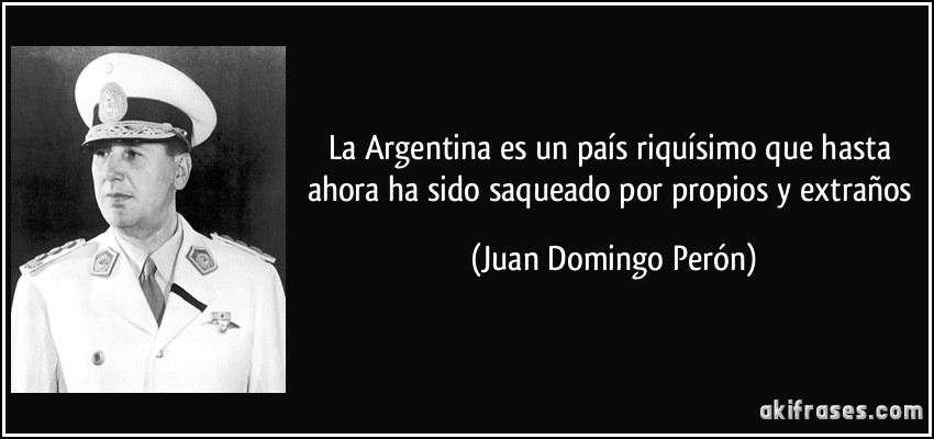 La Argentina es un país riquísimo que hasta ahora ha sido saqueado por propios y extraños (Juan Domingo Perón)