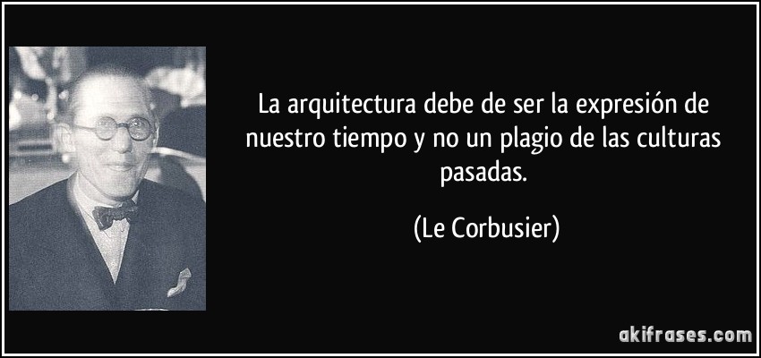 La arquitectura debe de ser la expresión de nuestro tiempo y no un plagio de las culturas pasadas. (Le Corbusier)