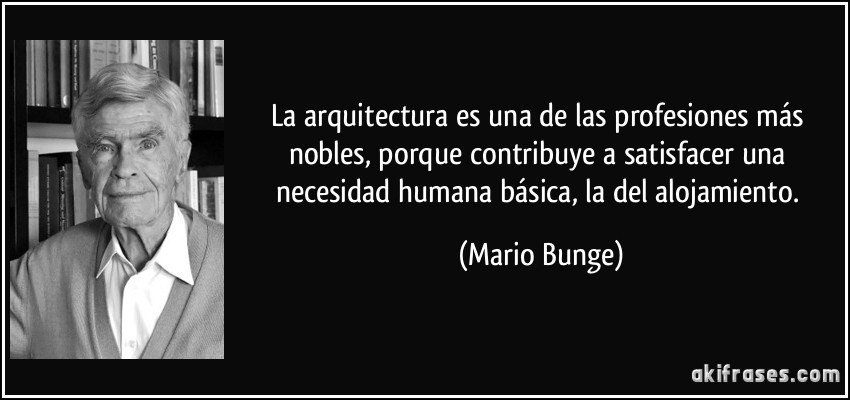 La arquitectura es una de las profesiones más nobles, porque contribuye a satisfacer una necesidad humana básica, la del alojamiento. (Mario Bunge)