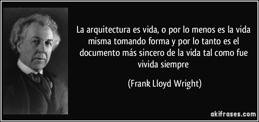 La arquitectura es vida, o por lo menos es la vida misma tomando forma y por lo tanto es el documento más sincero de la vida tal como fue vivida siempre (Frank Lloyd Wright)
