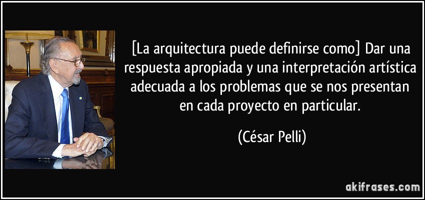 [La arquitectura puede definirse como] Dar una respuesta apropiada y una interpretación artística adecuada a los problemas que se nos presentan en cada proyecto en particular. (César Pelli)