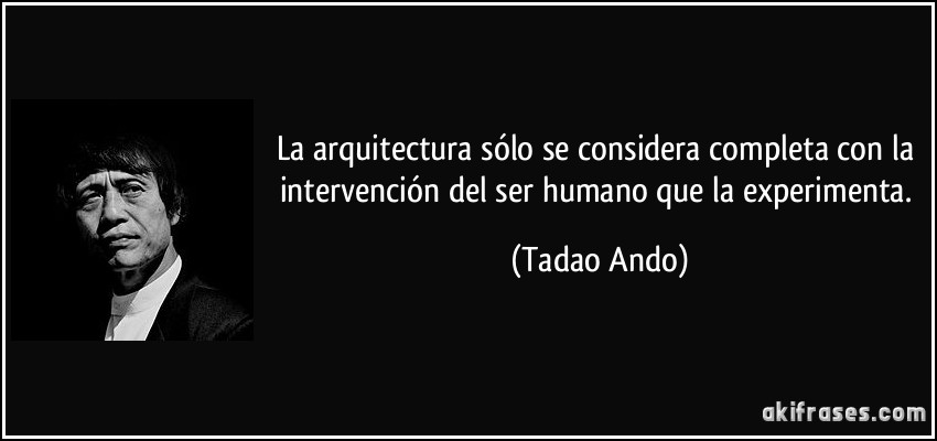 La arquitectura sólo se considera completa con la intervención del ser humano que la experimenta. (Tadao Ando)