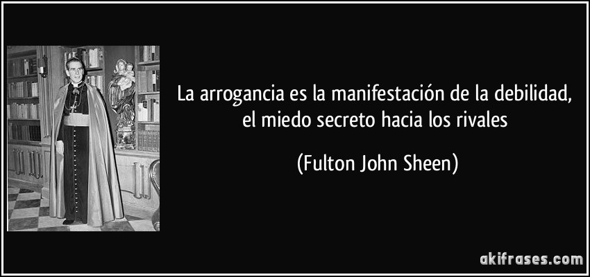 La arrogancia es la manifestación de la debilidad, el miedo secreto hacia los rivales (Fulton John Sheen)