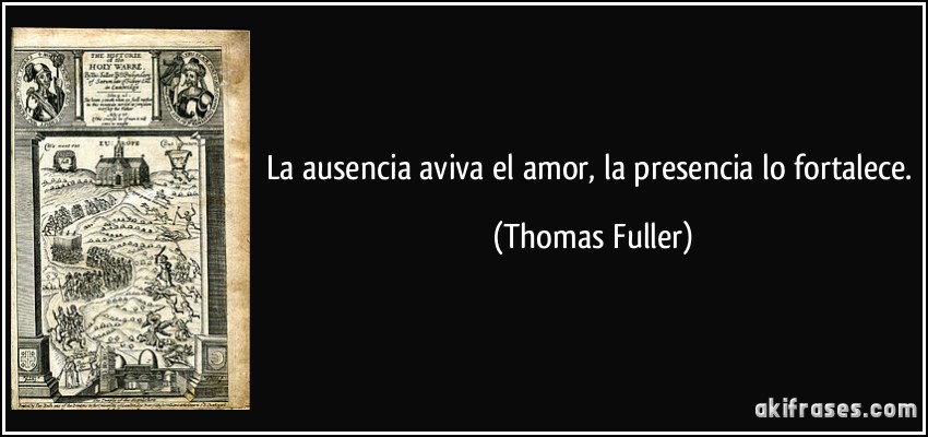 La ausencia aviva el amor, la presencia lo fortalece. (Thomas Fuller)