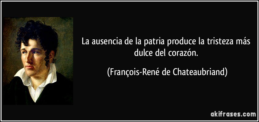 La ausencia de la patria produce la tristeza más dulce del corazón. (François-René de Chateaubriand)