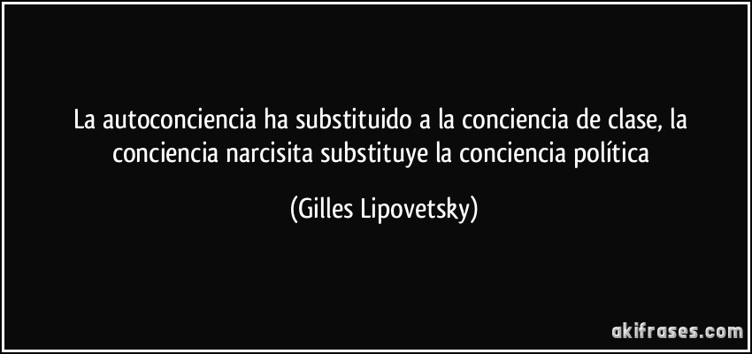 La autoconciencia ha substituido a la conciencia de clase, la conciencia narcisita substituye la conciencia política (Gilles Lipovetsky)