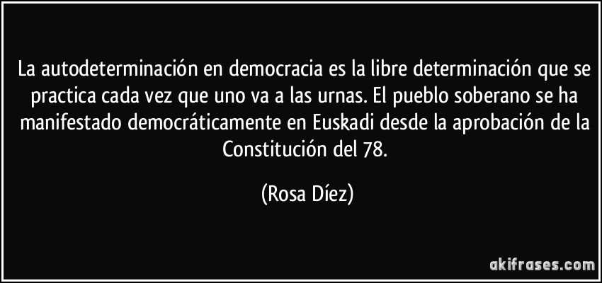 La autodeterminación en democracia es la libre determinación que se practica cada vez que uno va a las urnas. El pueblo soberano se ha manifestado democráticamente en Euskadi desde la aprobación de la Constitución del 78. (Rosa Díez)
