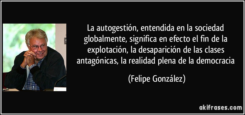 La autogestión, entendida en la sociedad globalmente, significa en efecto el fin de la explotación, la desaparición de las clases antagónicas, la realidad plena de la democracia (Felipe González)