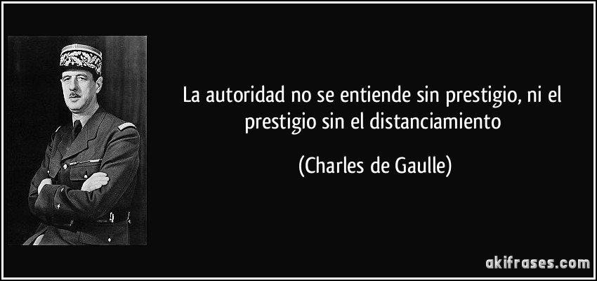 La autoridad no se entiende sin prestigio, ni el prestigio sin el distanciamiento (Charles de Gaulle)