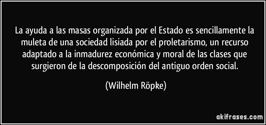 La ayuda a las masas organizada por el Estado es sencillamente la muleta de una sociedad lisiada por el proletarismo, un recurso adaptado a la inmadurez económica y moral de las clases que surgieron de la descomposición del antiguo orden social. (Wilhelm Röpke)