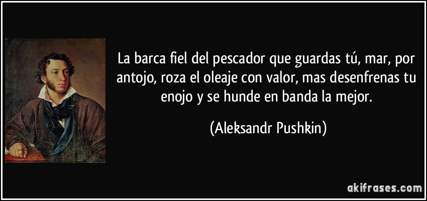 La barca fiel del pescador que guardas tú, mar, por antojo, roza el oleaje con valor, mas desenfrenas tu enojo y se hunde en banda la mejor. (Aleksandr Pushkin)