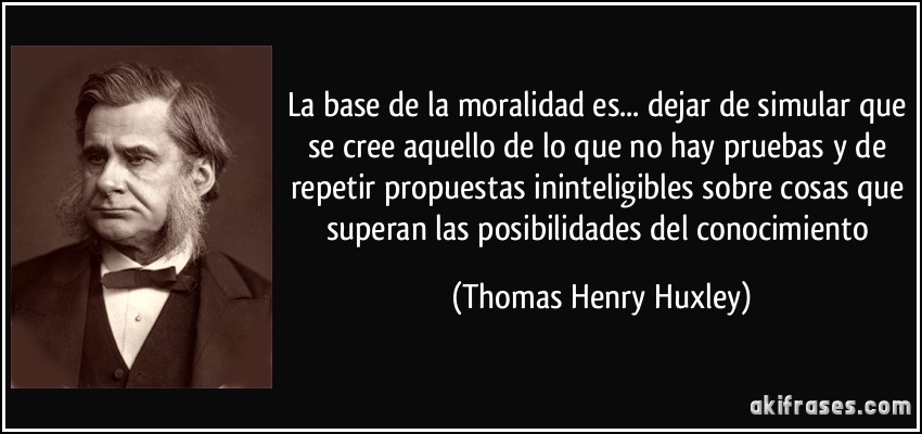La base de la moralidad es... dejar de simular que se cree aquello de lo que no hay pruebas y de repetir propuestas ininteligibles sobre cosas que superan las posibilidades del conocimiento (Thomas Henry Huxley)