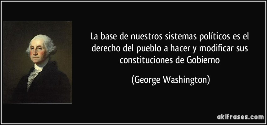 La base de nuestros sistemas políticos es el derecho del pueblo a hacer y modificar sus constituciones de Gobierno (George Washington)
