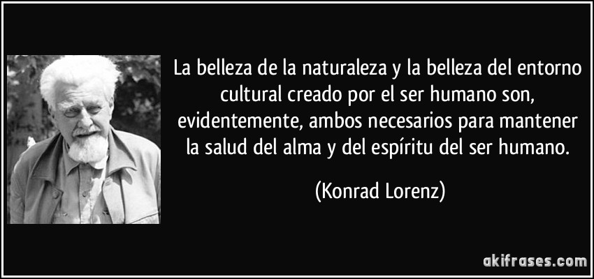 La belleza de la naturaleza y la belleza del entorno cultural creado por el ser humano son, evidentemente, ambos necesarios para mantener la salud del alma y del espíritu del ser humano. (Konrad Lorenz)