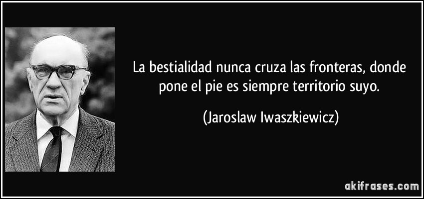 La bestialidad nunca cruza las fronteras, donde pone el pie es siempre territorio suyo. (Jaroslaw Iwaszkiewicz)