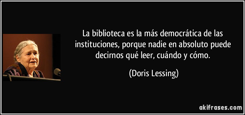 La biblioteca es la más democrática de las instituciones, porque nadie en absoluto puede decirnos qué leer, cuándo y cómo. (Doris Lessing)