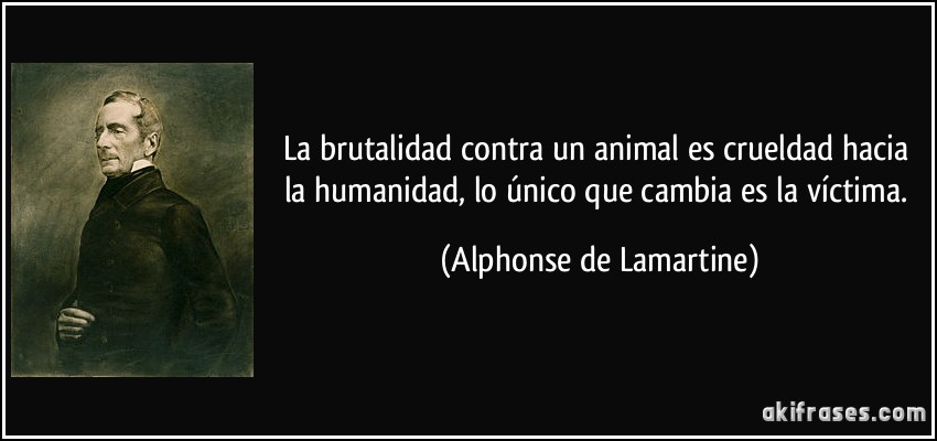 La brutalidad contra un animal es crueldad hacia la humanidad, lo único que cambia es la víctima. (Alphonse de Lamartine)