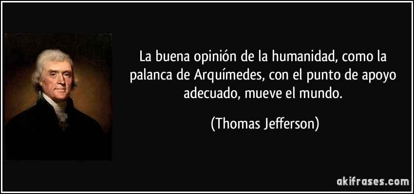 La buena opinión de la humanidad, como la palanca de Arquímedes, con el punto de apoyo adecuado, mueve el mundo. (Thomas Jefferson)