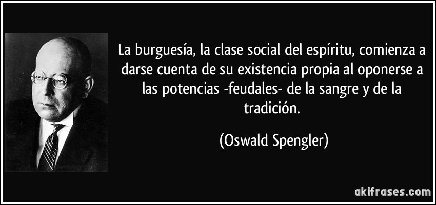 La burguesía, la clase social del espíritu, comienza a darse cuenta de su existencia propia al oponerse a las potencias -feudales- de la sangre y de la tradición. (Oswald Spengler)