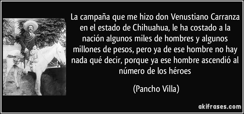La campaña que me hizo don Venustiano Carranza en el estado de Chihuahua, le ha costado a la nación algunos miles de hombres y algunos millones de pesos, pero ya de ese hombre no hay nada qué decir, porque ya ese hombre ascendió al número de los héroes (Pancho Villa)