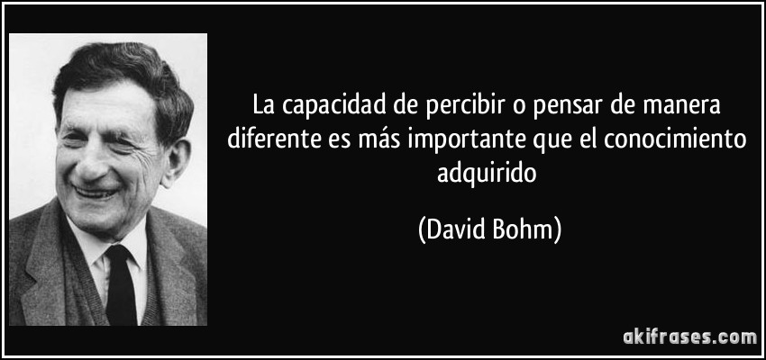 La capacidad de percibir o pensar de manera diferente es más importante que el conocimiento adquirido (David Bohm)