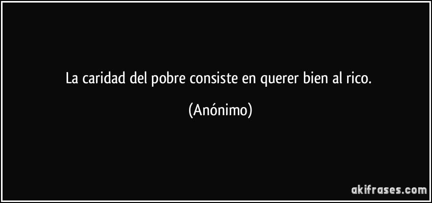 La caridad del pobre consiste en querer bien al rico. (Anónimo)