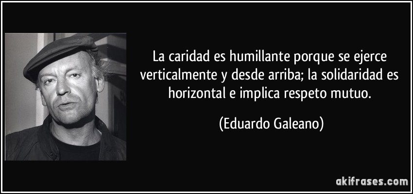 La caridad es humillante porque se ejerce verticalmente y desde arriba; la solidaridad es horizontal e implica respeto mutuo. (Eduardo Galeano)