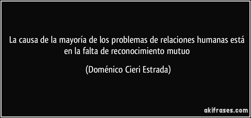 La causa de la mayoría de los problemas de relaciones humanas está en la falta de reconocimiento mutuo (Doménico Cieri Estrada)