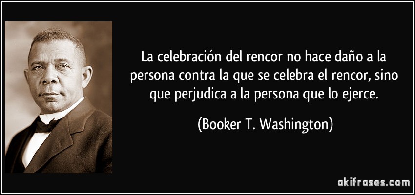 La celebración del rencor no hace daño a la persona contra la que se celebra el rencor, sino que perjudica a la persona que lo ejerce. (Booker T. Washington)