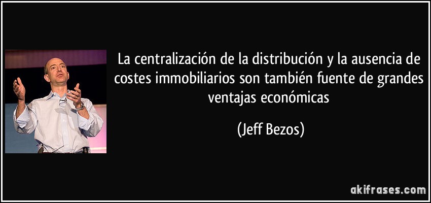 La centralización de la distribución y la ausencia de costes immobiliarios son también fuente de grandes ventajas económicas (Jeff Bezos)