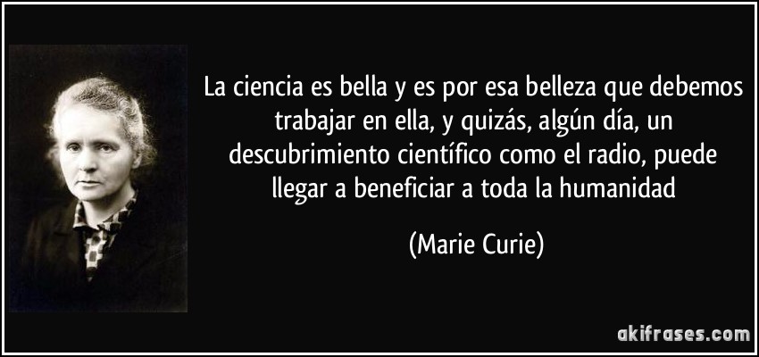 La ciencia es bella y es por esa belleza que debemos trabajar en ella, y quizás, algún día, un descubrimiento científico como el radio, puede llegar a beneficiar a toda la humanidad (Marie Curie)