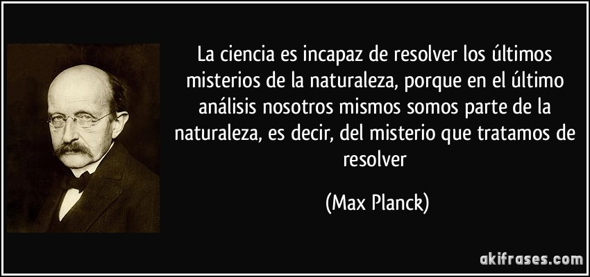 La ciencia es incapaz de resolver los últimos misterios de la naturaleza, porque en el último análisis nosotros mismos somos parte de la naturaleza, es decir, del misterio que tratamos de resolver (Max Planck)