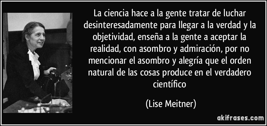 La ciencia hace a la gente tratar de luchar desinteresadamente para llegar a la verdad y la objetividad, enseña a la gente a aceptar la realidad, con asombro y admiración, por no mencionar el asombro y alegría que el orden natural de las cosas produce en el verdadero científico (Lise Meitner)