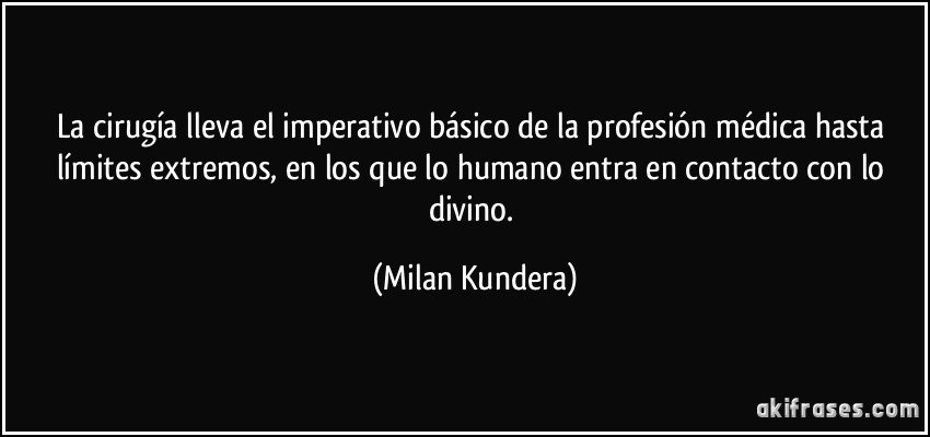 La cirugía lleva el imperativo básico de la profesión médica hasta límites extremos, en los que lo humano entra en contacto con lo divino. (Milan Kundera)