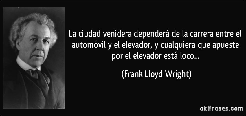 La ciudad venidera dependerá de la carrera entre el automóvil y el elevador, y cualquiera que apueste por el elevador está loco... (Frank Lloyd Wright)
