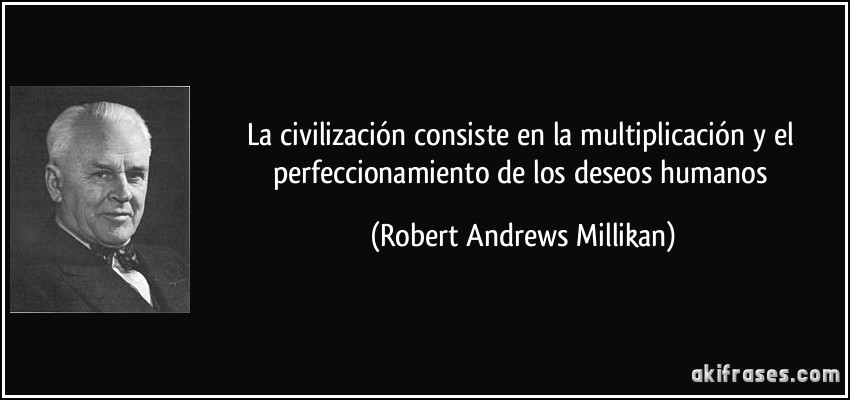 La civilización consiste en la multiplicación y el perfeccionamiento de los deseos humanos (Robert Andrews Millikan)