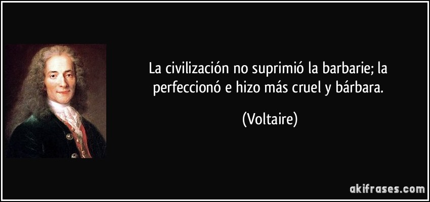 La civilización no suprimió la barbarie; la perfeccionó e hizo más cruel y bárbara. (Voltaire)