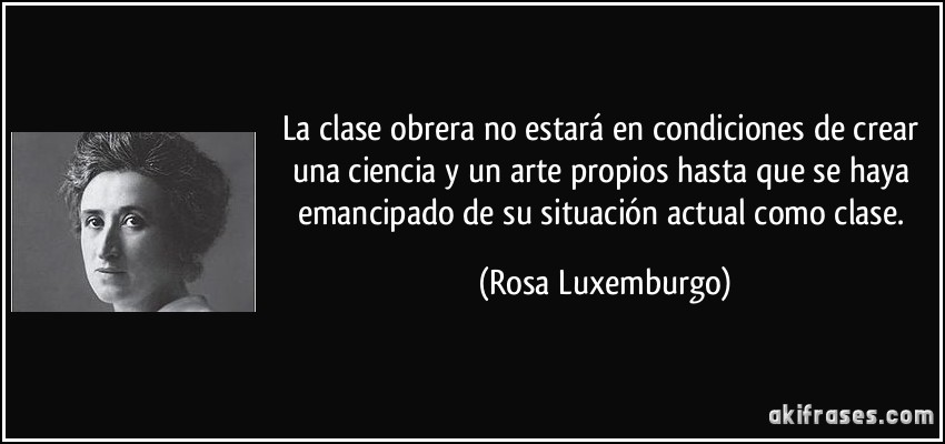 La clase obrera no estará en condiciones de crear una ciencia y un arte propios hasta que se haya emancipado de su situación actual como clase. (Rosa Luxemburgo)