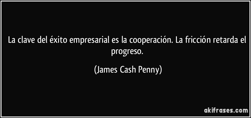 La clave del éxito empresarial es la cooperación. La fricción retarda el progreso. (James Cash Penny)
