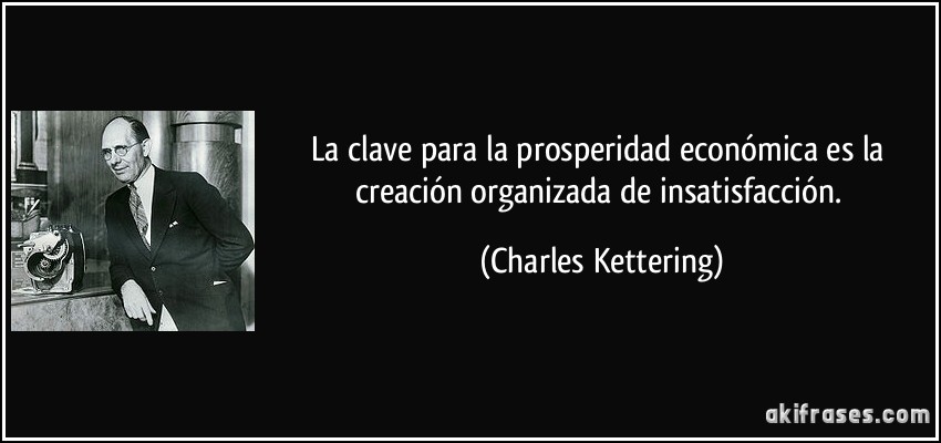 La clave para la prosperidad económica es la creación organizada de insatisfacción. (Charles Kettering)