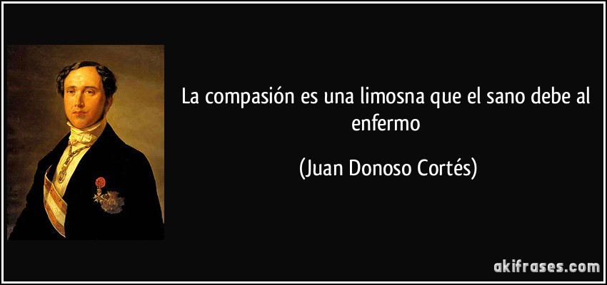 La compasión es una limosna que el sano debe al enfermo (Juan Donoso Cortés)