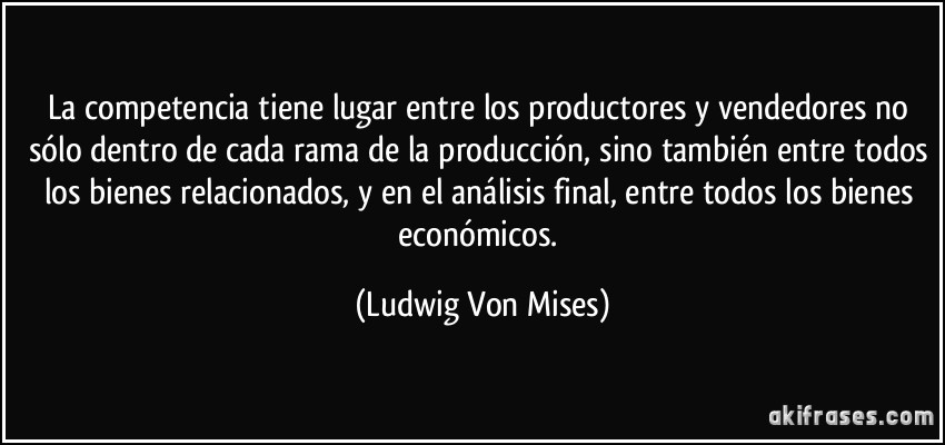La competencia tiene lugar entre los productores y vendedores no sólo dentro de cada rama de la producción, sino también entre todos los bienes relacionados, y en el análisis final, entre todos los bienes económicos. (Ludwig Von Mises)