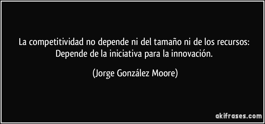 La competitividad no depende ni del tamaño ni de los recursos: Depende de la iniciativa para la innovación. (Jorge González Moore)