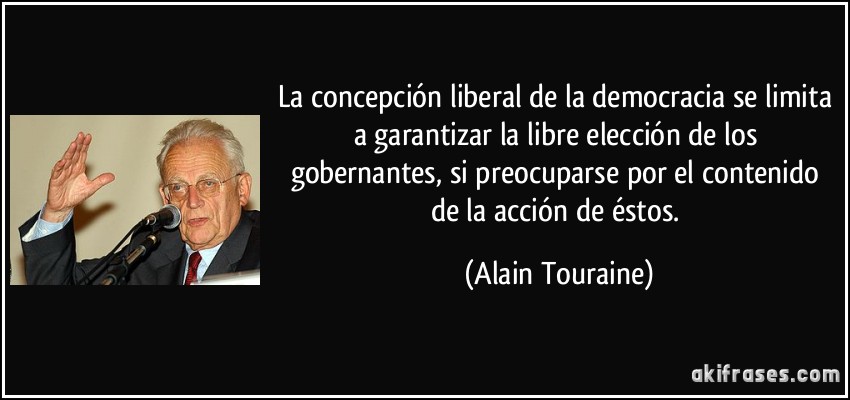 La concepción liberal de la democracia se limita a garantizar la libre elección de los gobernantes, si preocuparse por el contenido de la acción de éstos. (Alain Touraine)