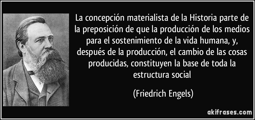 La concepción materialista de la Historia parte de la preposición de que la producción de los medios para el sostenimiento de la vida humana, y, después de la producción, el cambio de las cosas producidas, constituyen la base de toda la estructura social (Friedrich Engels)